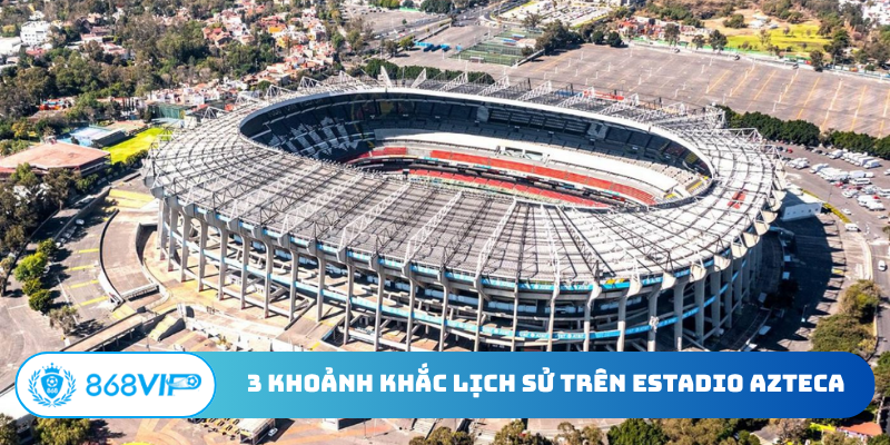 3 khoảnh khắc lịch sử trên sân vận động Estadio Azteca